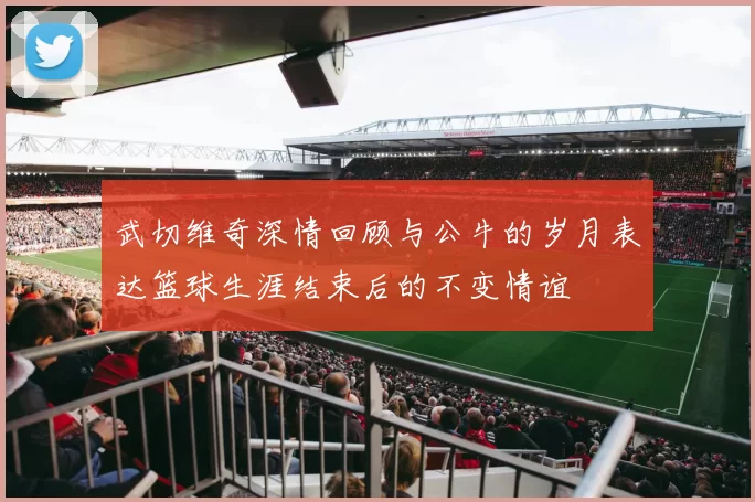 武切维奇深情回顾与公牛的岁月表达篮球生涯结束后的不变情谊