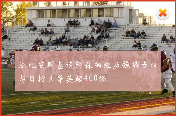 法比安斯基谈阿森纳经历强调专注与目标力争英超400场