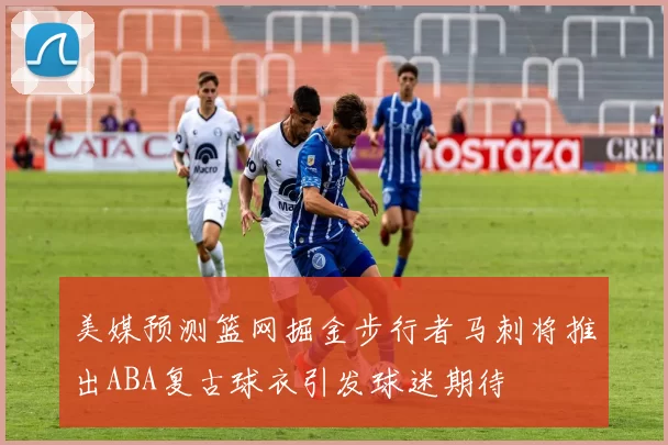 美媒预测篮网掘金步行者马刺将推出ABA复古球衣引发球迷期待