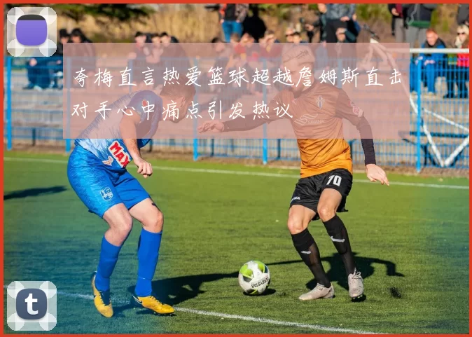 夸梅直言热爱篮球超越詹姆斯直击对手心中痛点引发热议