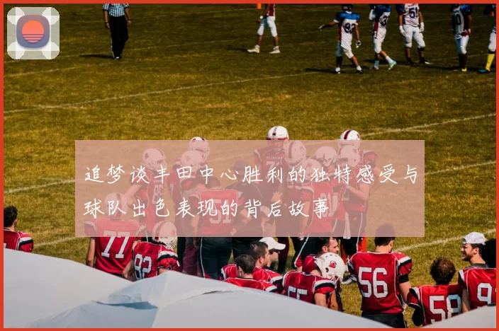 追梦谈丰田中心胜利的独特感受与球队出色表现的背后故事