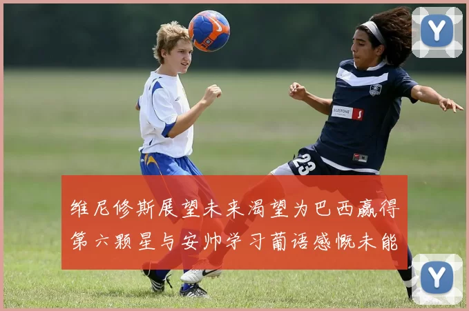 维尼修斯展望未来渴望为巴西赢得第六颗星与安帅学习葡语感慨未能与C罗共事