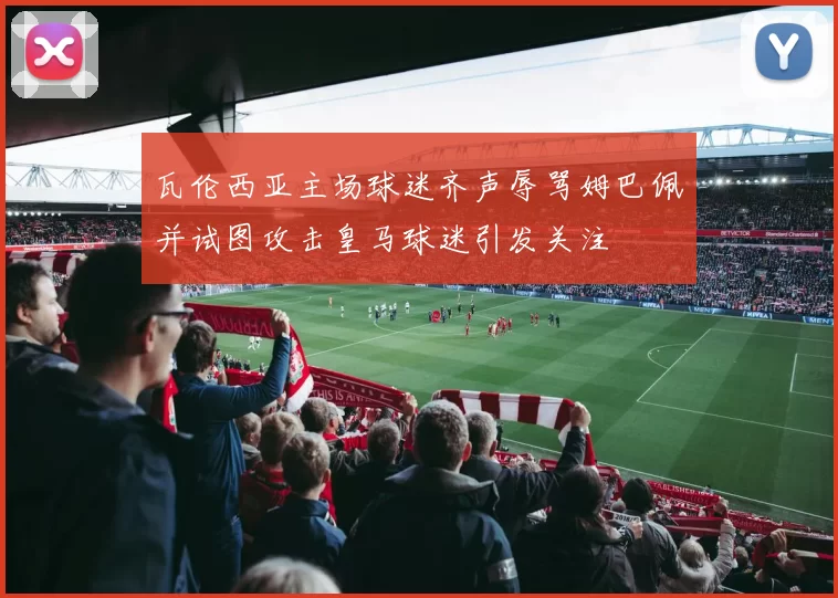 瓦伦西亚主场球迷齐声辱骂姆巴佩并试图攻击皇马球迷引发关注