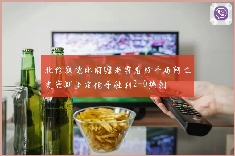 北伦敦德比前瞻老雷看好平局阿兰史密斯坚定枪手胜利2-0热刺