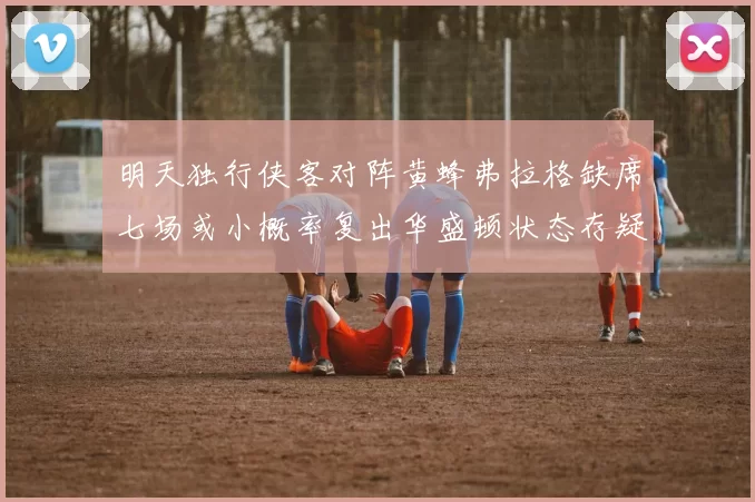 明天独行侠客对阵黄蜂弗拉格缺席七场或小概率复出华盛顿状态存疑