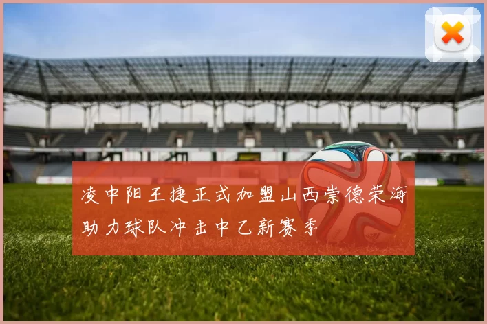 凌中阳王捷正式加盟山西崇德荣海助力球队冲击中乙新赛季